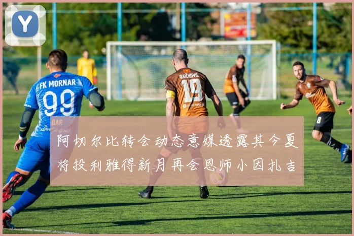 阿切尔比转会动态意媒透露其今夏将投利雅得新月再会恩师小因扎吉