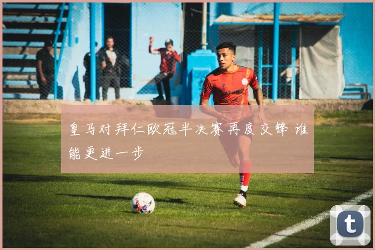 皇马对拜仁欧冠半决赛再度交锋 谁能更进一步